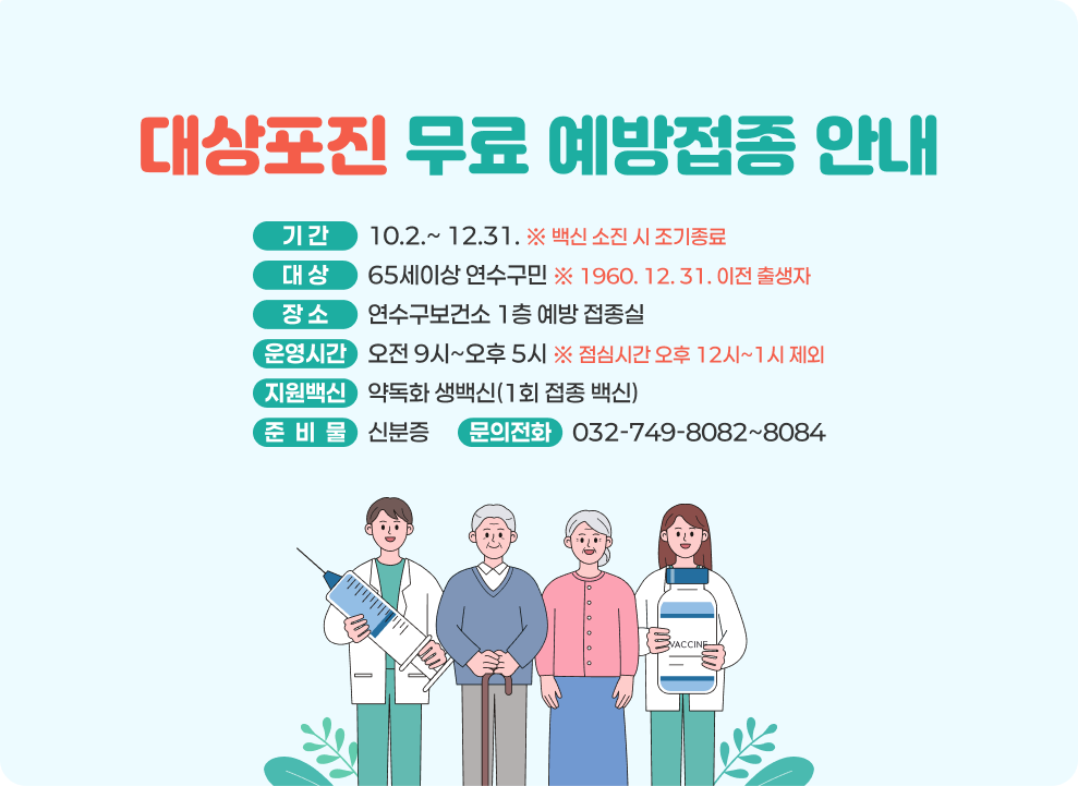 대상포진 무료 예방접종 안내 기 간: 10.2.~ 12.31. ※ 백신 소진 시 조기종료 대 상 : 65세이상 연수구민 ※ 1960. 12. 31. 이전 출생자 장 소 : 연수구보건소 1층 예방 접종실 운영시간 : 오전 9시~오후 5시 ※ 점심시간 오후 12시~1시 제외 지원백신 : 약독화 생백신(1회 접종 백신) 준 비 물 : 신분증 문의전화 : 032-749-8082~8084