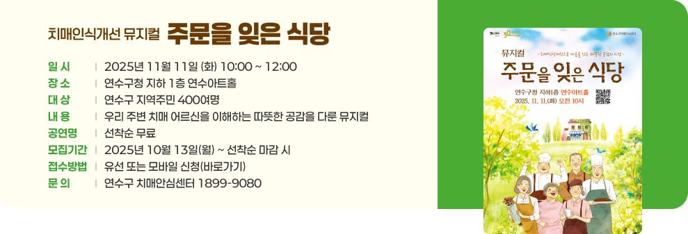 치매인식개선 뮤지컬 ‘주문을 잊은 식당’ ○ 일 시 : 2025년 11월 11일 (화) 10:00 ~ 12:00 ○ 장 소 : 연수구청 지하 1층 연수아트홀 ○ 대 상 : 연수구 지역주민 400여명 ○ 내 용 : 우리 주변 치매 어르신을 이해하는 따뜻한 공감을 다룬 뮤지컬 ○ 비 용 : 선착순 무료 ○ 모집기간 : 2025년 10월 13일(월) ~ 선착순 마감 시 ○ 접수방법 : 유선 또는 모바일 신청(바로가기) ○ 문 의 : 연수구 치매안심센터 1899-9080