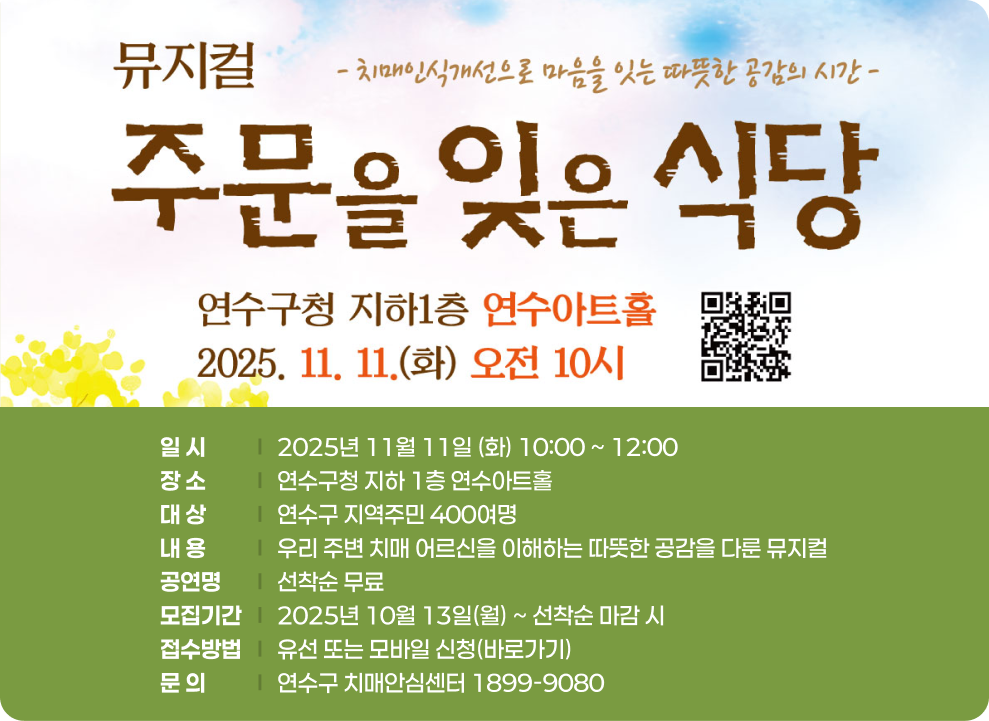 치매인식개선 뮤지컬 ‘주문을 잊은 식당’ ○ 일 시 : 2025년 11월 11일 (화) 10:00 ~ 12:00 ○ 장 소 : 연수구청 지하 1층 연수아트홀 ○ 대 상 : 연수구 지역주민 400여명 ○ 내 용 : 우리 주변 치매 어르신을 이해하는 따뜻한 공감을 다룬 뮤지컬 ○ 비 용 : 선착순 무료 ○ 모집기간 : 2025년 10월 13일(월) ~ 선착순 마감 시 ○ 접수방법 : 유선 또는 모바일 신청(바로가기) ○ 문 의 : 연수구 치매안심센터 1899-9080
