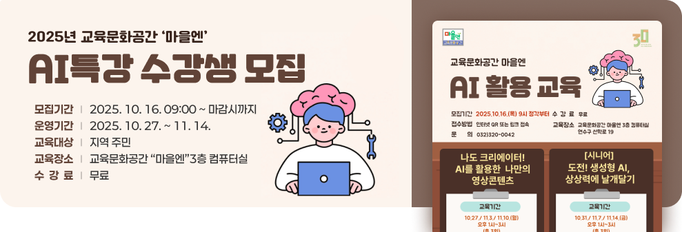 2025년 교육문화공간‘마을엔’AI특강 수강생 모집 ○ 모집기간 : 2025. 10. 16. 09:00 ~ 마감시까지 ○ 운영기간 : 2025. 10. 27. ~ 11. 14. ○ 교육대상 : 지역 주민 ○ 교육장소 : 교육문화공간 “마을엔”3층 컴퓨터실 ○ 수 강 료 : 무료  AI 활용 교육 포스터이미지