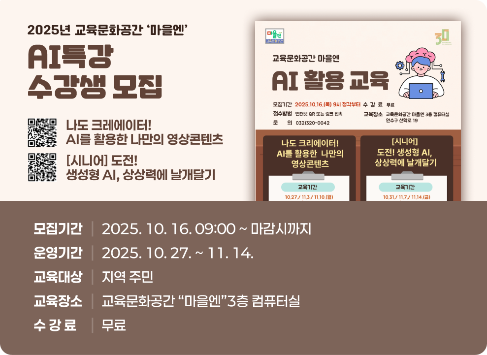 2025년 교육문화공간‘마을엔’AI특강 수강생 모집 ○ 모집기간 : 2025. 10. 16. 09:00 ~ 마감시까지 ○ 운영기간 : 2025. 10. 27. ~ 11. 14. ○ 교육대상 : 지역 주민 ○ 교육장소 : 교육문화공간 “마을엔”3층 컴퓨터실 ○ 수 강 료 : 무료  AI 활용 교육 포스터이미지
