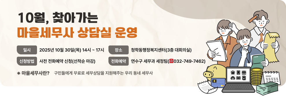 10월, 찾아가는 마을세무사 상담실 운영 - 일 시 : 2025년 10월 30일(목) 14시 ~ 17시 - 장 소 : 청학동행정복지센터 (3층 대회의실) - 신청방법 : 사전 전화예약 신청(선착순 마감) - 전화예약 : 연수구 세무과 세정팀(☎032-749-7462) 마을세무사란? 구민들에게 무료로 세무상담을 지원해주는 우리 동네 세무사