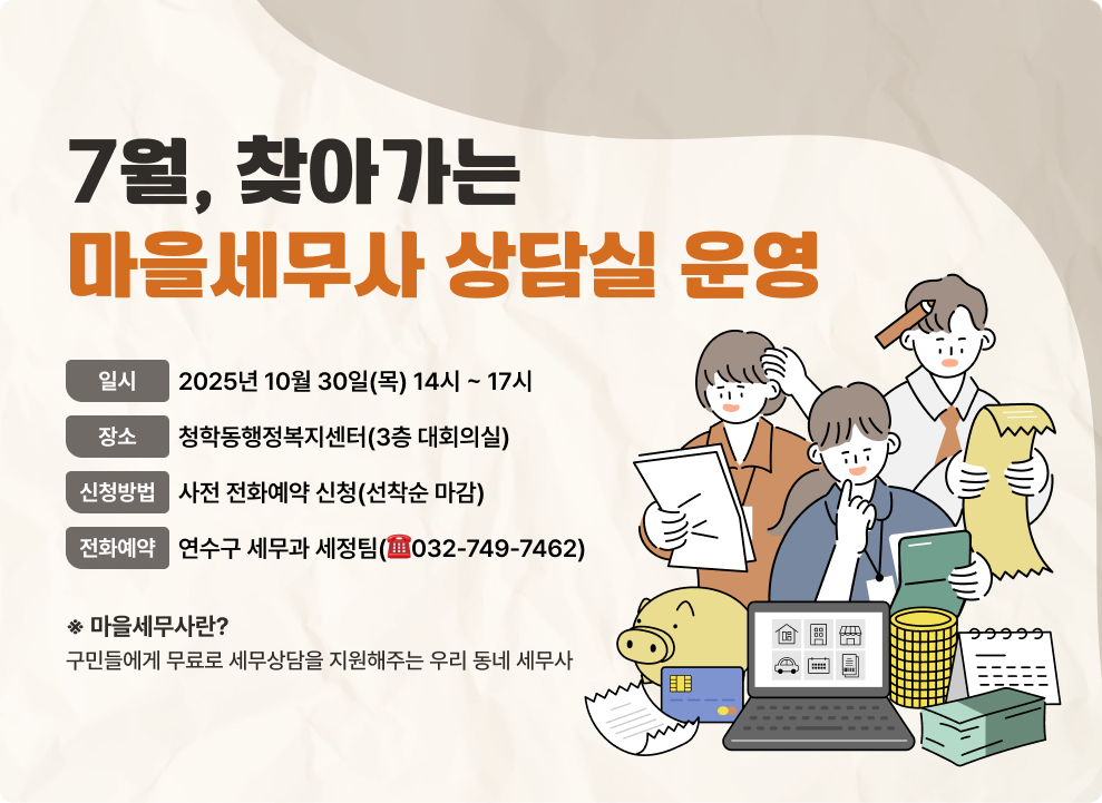 10월, 찾아가는 마을세무사 상담실 운영 - 일 시 : 2025년 10월 30일(목) 14시 ~ 17시 - 장 소 : 청학동행정복지센터 (3층 대회의실) - 신청방법 : 사전 전화예약 신청(선착순 마감) - 전화예약 : 연수구 세무과 세정팀(☎032-749-7462) 마을세무사란? 구민들에게 무료로 세무상담을 지원해주는 우리 동네 세무사