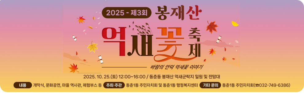 2025-제3회 봉재산 억새꽃 축제 바람의 언덕 억새꽃 이야기 2025. 10. 25.(토) 12:00~16:00 /  동춘동 봉재산 억새군락지 일원 및 전망대 내용 - 개막식, 문화공연, 마을 역사관, 체험부스 등 주최·주관: 동춘1동 주민자치회 및 동춘1동 행정복지센터 기타 문의: 동춘1동 주민자치회(☎032-749-6386)