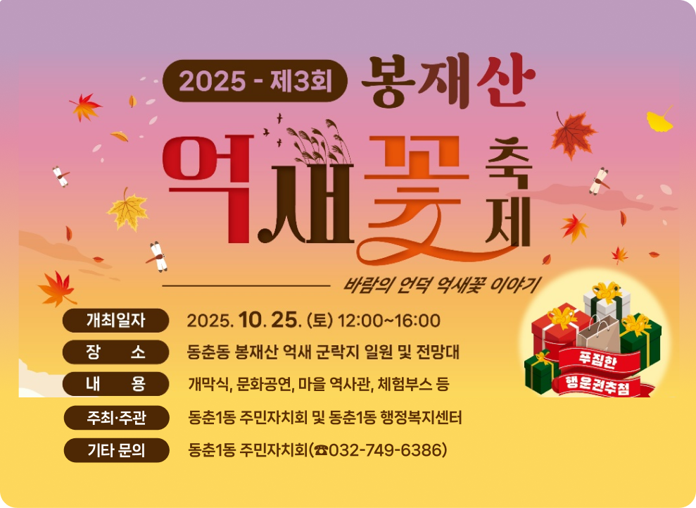 2025 제3회 봉재산 억새꽃 축제 바람의 언덕 억새꽃 이야기 일시 : 2025. 10. 25.(토) 12:00~16:00 장소 : 동춘동 봉재산 억새군락지 일원 및 전망대 내용 - 개막식, 문화공연, 마을 역사관, 체험부스 등 주최·주관: 동춘1동 주민자치회 및 동춘1동 행정복지센터 기타 문의: 동춘1동 주민자치회(☎032-749-6386)