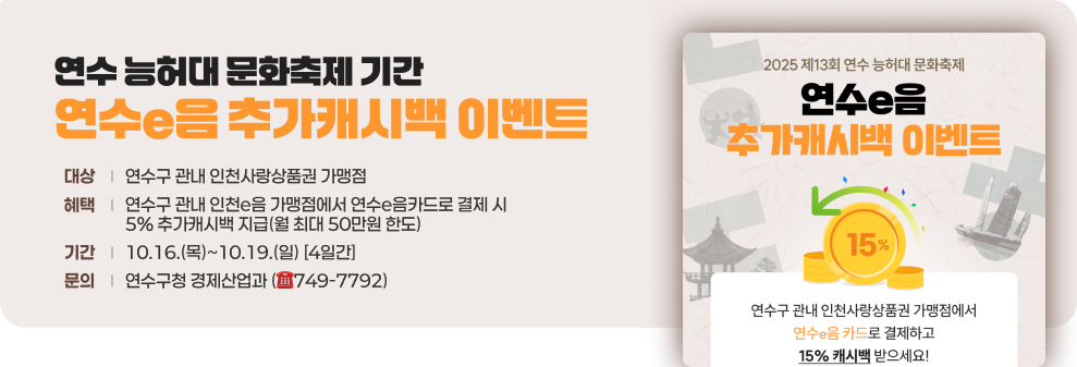 연수 능허대 문화축제 기간 연수e음 추가 캐시백 이벤트 - 대상 : 연수구 관내 인천사랑상품권 가맹점 - 혜택 : 연수구 관내 인천e음 가맹점에서 연수e음카드로 결제 시 5% 추가캐시백 지급(월 최대 50만원 한도) - 기간 : 10.16.(목)~10.19.(일) [4일간] - 문의 : 연수구청 경제산업과 (☎749-7792)  연수e음 추가 캐시백 이벤트 포스터 이미지