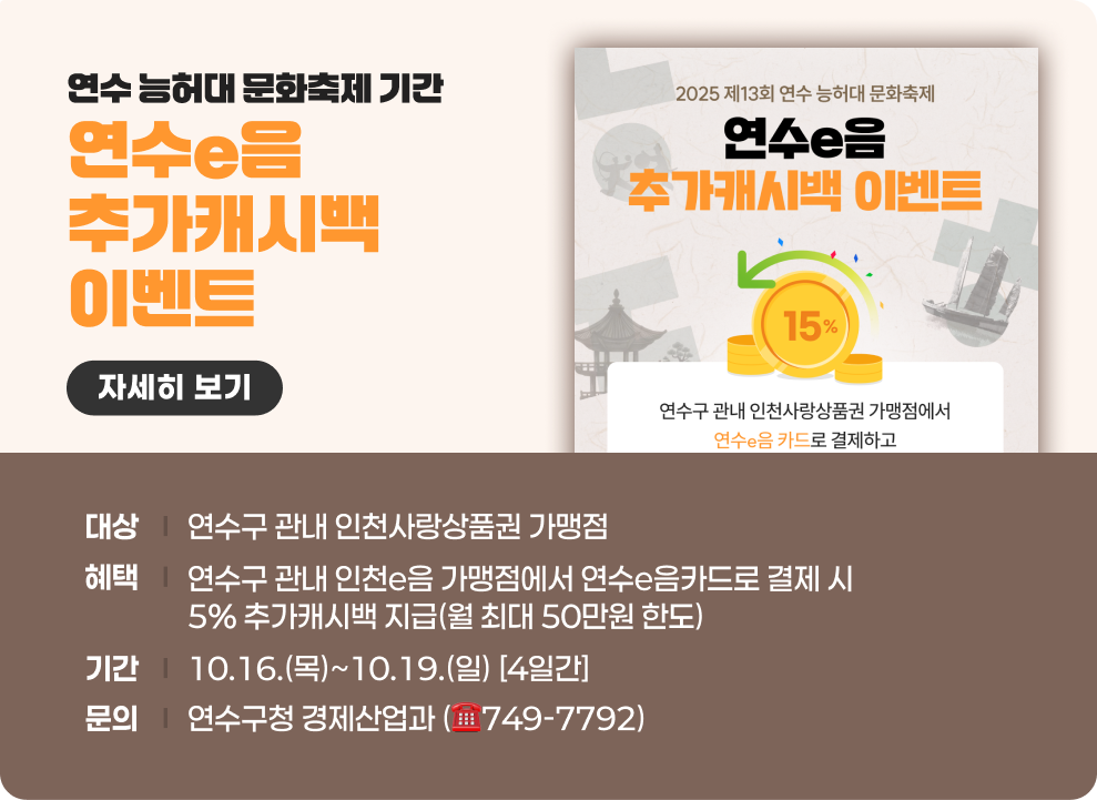 연수 능허대 문화축제 기간 연수e음 추가 캐시백 이벤트 자세히보기  - 대상 : 연수구 관내 인천사랑상품권 가맹점 - 혜택 : 연수구 관내 인천e음 가맹점에서 연수e음카드로 결제 시 5% 추가캐시백 지급(월 최대 50만원 한도) - 기간 : 10.16.(목)~10.19.(일) [4일간] - 문의 : 연수구청 경제산업과 (☎749-7792)