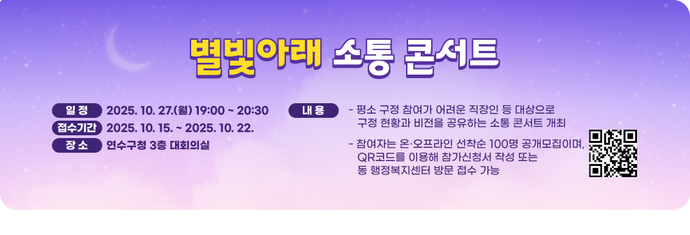 별빛아래 소통 콘서트 ○ 일 정 : 2025. 10. 27.(월) 19:00 ~ 20:30 ○ 접수기간 : 2025. 10. 15. ~ 2025. 10. 22. ○ 장 소 : 연수구청 3층 대회의실 ○ 내 용 - 평소 구정 참여가 어려운 직장인 등 대상으로 구정 현황과 비전을 공유하는 소통 콘서트 개최 - 참여자는 온·오프라인 선착순 100명 공개모집이며, QR코드를 이용해 참가신청서 작성 또는 동 행정복지센터 방문 접수 가능