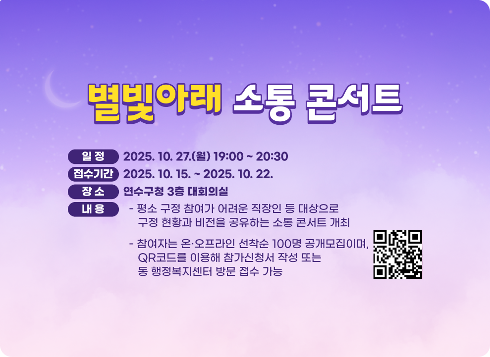 별빛아래 소통 콘서트 ○ 일 정 : 2025. 10. 27.(월) 19:00 ~ 20:30 ○ 접수기간 : 2025. 10. 15. ~ 2025. 10. 22. ○ 장 소 : 연수구청 3층 대회의실 ○ 내 용 - 평소 구정 참여가 어려운 직장인 등 대상으로 구정 현황과 비전을 공유하는 소통 콘서트 개최 - 참여자는 온·오프라인 선착순 100명 공개모집이며, QR코드를 이용해 참가신청서 작성 또는 동 행정복지센터 방문 접수 가능