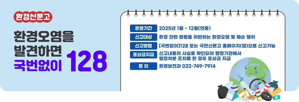 환경신문고  환경오염을 발견하면 국번없이128  ○ 운영기간 : 2025년 1월 ~ 12월(연중) ○ 신고대상 : 환경 관련 법령을 위반하는 환경오염 및 훼손 행위 ○ 신고방법 : [국번없이]128 또는 국민신문고 홈페이지(앱)으로 신고가능 ○ 포상금지급 : 신고내용이 사실로 확인되어 행정기관에서 행정처분 조치를 한 경우 포상금 지급 ○ 문 의 : 환경보전과 032-749-7914