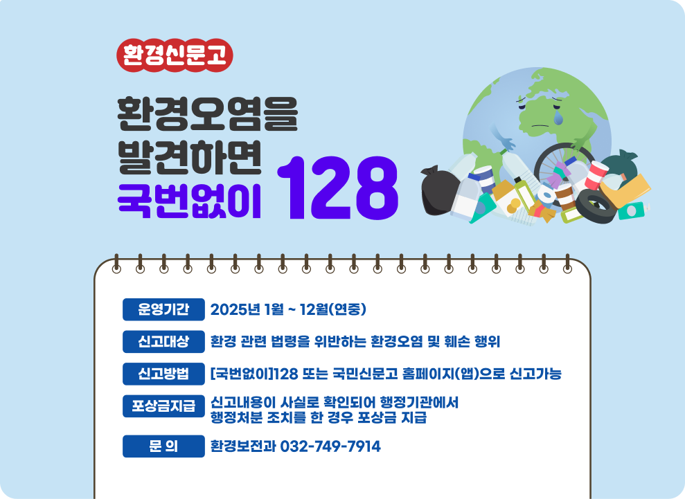 환경신문고  환경오염을 발견하면 국번없이128  ○ 운영기간 : 2025년 1월 ~ 12월(연중) ○ 신고대상 : 환경 관련 법령을 위반하는 환경오염 및 훼손 행위 ○ 신고방법 : [국번없이]128 또는 국민신문고 홈페이지(앱)으로 신고가능 ○ 포상금지급 : 신고내용이 사실로 확인되어 행정기관에서 행정처분 조치를 한 경우 포상금 지급 ○ 문 의 : 환경보전과 032-749-7914