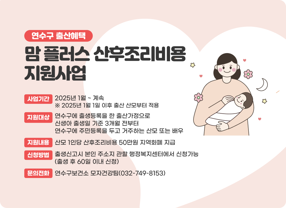 연수구 출산혜택 맘 플러스 산후조리비용 지원사업 ○ 사업기간 : 2025년 1월 ~ 계속 ※ 2025년 1월 1일 이후 출산 산모부터 적용 ○ 지원대상 : 연수구에 출생등록을 한 출산가정으로 신생아 출생일 기준 3개월 전부터 연수구에 주민등록을 두고 거주하는 산모 또는 배우자 ○ 지원내용 : 산모 1인당 산후조리비용 50만원 지역화폐 지급 ○ 신청방법 : 출생신고시 본인 주소지 관할 행정복지센터에서 신청가능(출생 후 60일 이내 신청) ○ 문의전화 : 연수구보건소 모자건강팀(032-749-8153)