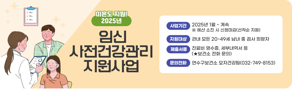 2025년 임신 사전건강관리 지원사업 ○ 사업기간: 2025년 1월 ~ 계속 ※ 예산 소진 시 신청마감(선착순 지원) ○ 지원대상: 관내 모든 20~49세 남녀 중 검사 희망자 ○ 제출서류: 진료비 영수증, 세부내역서 등(★보건소 전화 문의) ○ 문의전화: 연수구보건소 모자건강팀(032-749-8153)