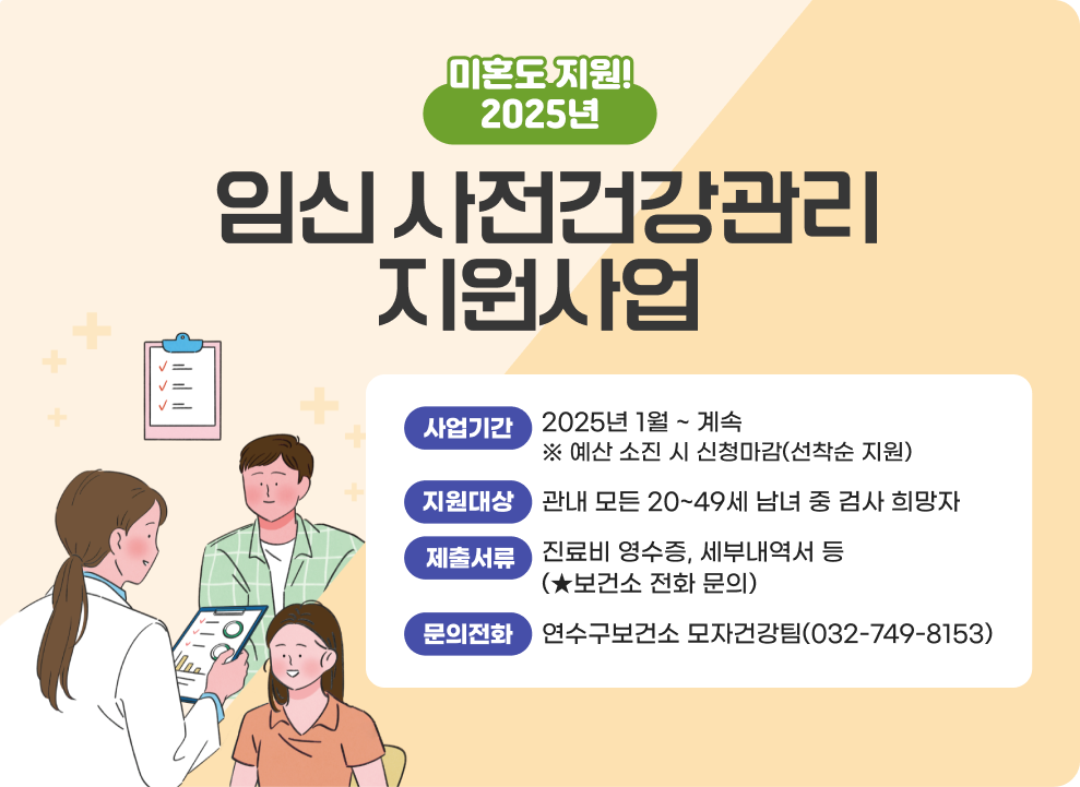 2025년 임신 사전건강관리 지원사업 ○ 사업기간: 2025년 1월 ~ 계속 ※ 예산 소진 시 신청마감(선착순 지원) ○ 지원대상: 관내 모든 20~49세 남녀 중 검사 희망자 ○ 제출서류: 진료비 영수증, 세부내역서 등(★보건소 전화 문의) ○ 문의전화: 연수구보건소 모자건강팀(032-749-8153)