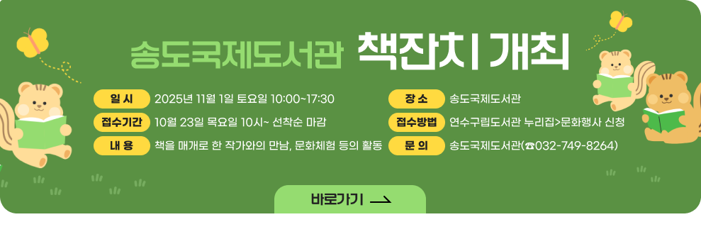 송도국제도서관 책잔치 개최 ○ 일 시 : 2025년 11월 1일 토요일 10:00~17:30 ○ 장 소 : 송도국제도서관 ○ 접수기간 : 10월 23일 목요일 10시~ 선착순 마감 ○ 접수방법 : 연수구립도서관 누리집>문화행사 신청 ○ 내 용: 책을 매개로 한 작가와의 만남, 문화체험 등의 활동 ○ 문 의: 송도국제도서관(☎032-749-8264)