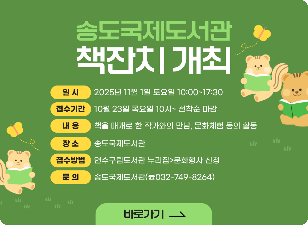 송도국제도서관 책잔치 개최 ○ 일 시 : 2025년 11월 1일 토요일 10:00~17:30 ○ 장 소 : 송도국제도서관 ○ 접수기간 : 10월 23일 목요일 10시~ 선착순 마감 ○ 접수방법 : 연수구립도서관 누리집>문화행사 신청 ○ 내 용: 책을 매개로 한 작가와의 만남, 문화체험 등의 활동 ○ 문 의: 송도국제도서관(☎032-749-8264)