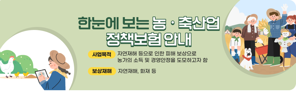 한눈에 보는 농ㆍ축산업 정책보험 안내 사업목적: 자연재해 등으로 인한 피해 보상으로 농가의 소득 및 경영안정을 도모하고자 함 보상재해 : 자연재해, 화재 등 자세한 내용 바로가기