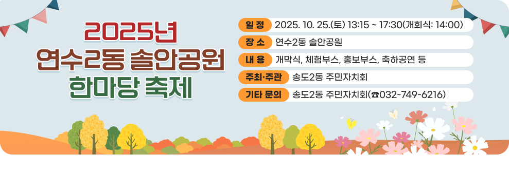 2025년 연수2동 솔안공원 한마당 축제 ○ 일 정 : 2025. 10. 25.(토) 13:15 ~ 17:30(개회식: 14:00) ○ 장 소 : 연수2동 솔안공원 ○ 내 용 - 개막식, 체험부스, 홍보부스, 축하공연 등 ○ 주최·주관: 송도2동 주민자치회 ○ 기타 문의: 송도2동 주민자치회(☎032-749-6216)