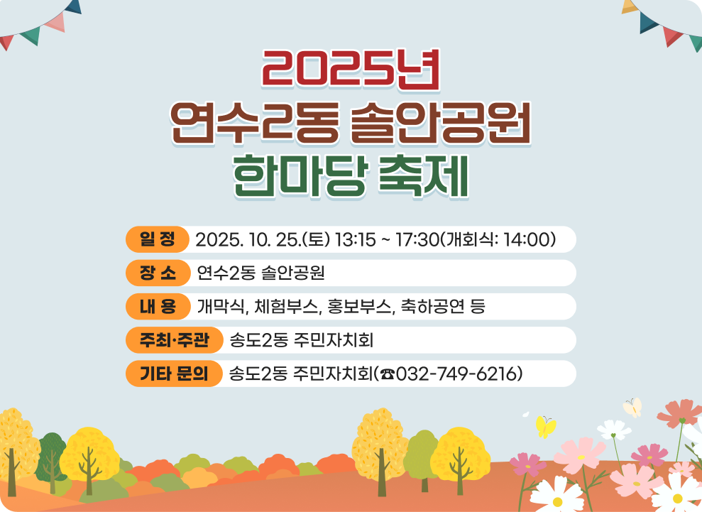 2025년 연수2동 솔안공원 한마당 축제 ○ 일 정 : 2025. 10. 25.(토) 13:15 ~ 17:30(개회식: 14:00) ○ 장 소 : 연수2동 솔안공원 ○ 내 용 - 개막식, 체험부스, 홍보부스, 축하공연 등 ○ 주최·주관: 송도2동 주민자치회 ○ 기타 문의: 송도2동 주민자치회(☎032-749-6216)