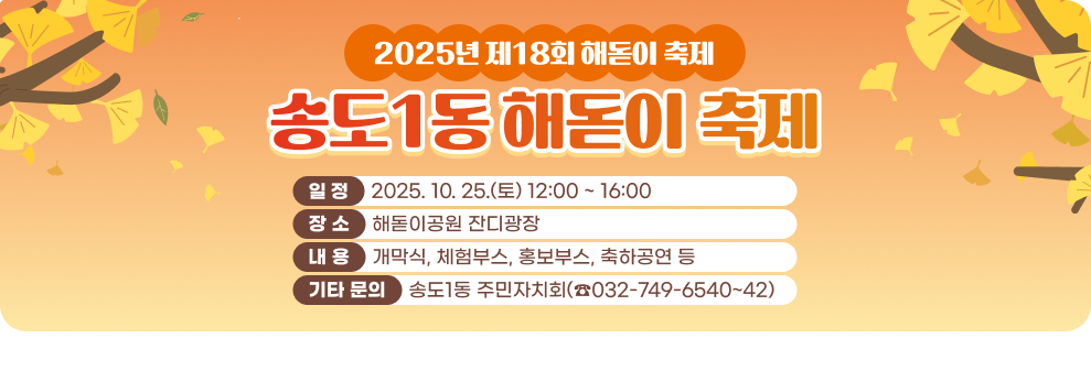 2025년 제18회 해돋이 축제 ○ 일 정 : 2025. 10. 25.(토) 12:00 ~ 16:00 ○ 장 소 : 해돋이공원 잔디광장 ○ 내 용 : 개막식, 체험부스, 홍보부스, 축하공연 등 ○ 기타 문의: 송도1동 주민자치회(☎032-749-6540~42)