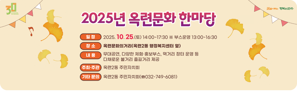 2025 옥련문화한마당 ○ 일 시: 2025. 10. 25.(토) 14:00~17:30 ※ 부스운영 13:00~16:30 ○ 장 소: 옥련문화의거리 (옥련2동 행정복지센터 옆) ○ 내 용 - 무대공연, 다양한 체험·홍보부스, 먹거리 장터 운영 등다채로운 볼거리 즐길거리 제공 ○ 주관: 옥련2동 주민자치회 ○ 기타 문의: 옥련2동 주민자치회(☎032-749-6081)