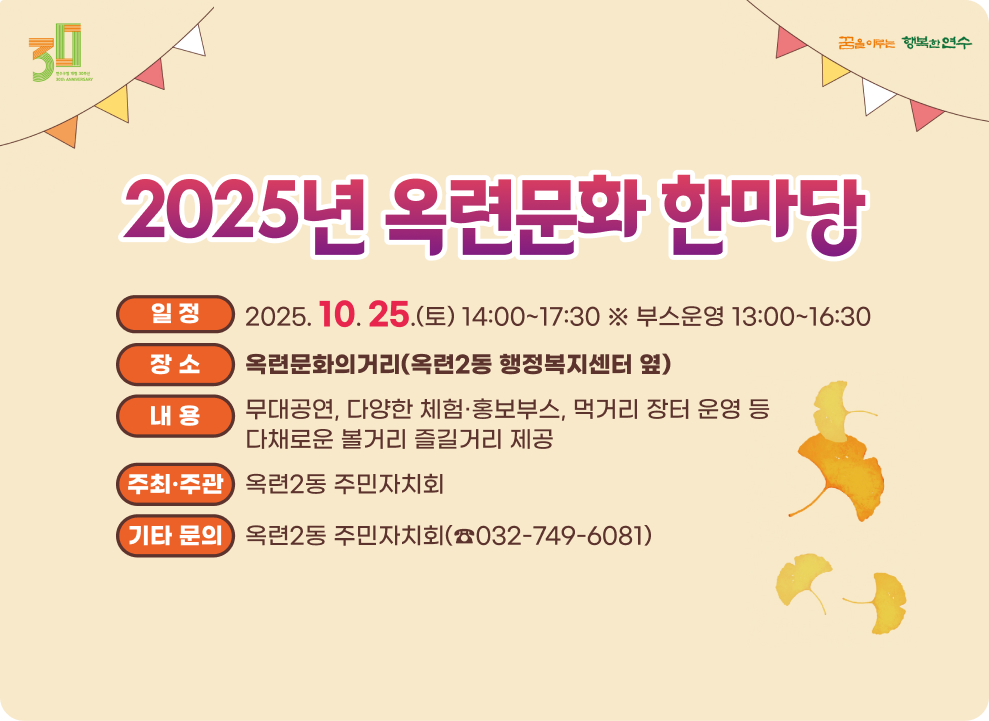2025 옥련문화한마당 ○ 일 시: 2025. 10. 25.(토) 14:00~17:30 ※ 부스운영 13:00~16:30 ○ 장 소: 옥련문화의거리 (옥련2동 행정복지센터 옆) ○ 내 용 - 무대공연, 다양한 체험·홍보부스, 먹거리 장터 운영 등다채로운 볼거리 즐길거리 제공 ○ 주관: 옥련2동 주민자치회 ○ 기타 문의: 옥련2동 주민자치회(☎032-749-6081)