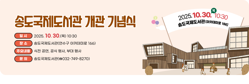 송도국제도서관 개관 기념식 ○ 일 시: 2025.10.30.(목) 10:30 ○ 장 소: 송도국제도서관(연수구 아카데미로 166) ○ 주요내용: 식전 공연, 공식 행사, 부대 행사 ○ 문 의: 송도국제도서관(☎032-749-8270)