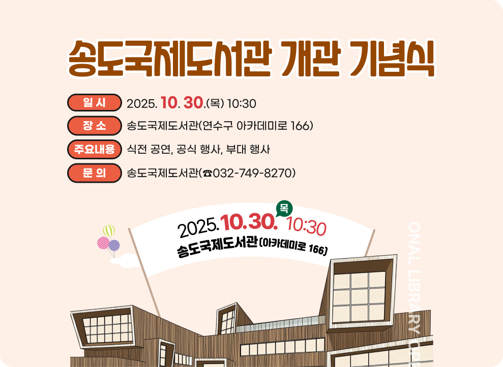 송도국제도서관 개관 기념식 ○ 일 시: 2025.10.30.(목) 10:30 ○ 장 소: 송도국제도서관(연수구 아카데미로 166) ○ 주요내용: 식전 공연, 공식 행사, 부대 행사 ○ 문 의: 송도국제도서관(☎032-749-8270)