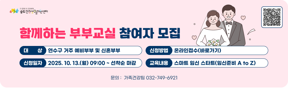 함께하는 부부교실 참여자모집 ○ 대 상 : 연수구 거주 예비부부 및 신혼부부 ○ 신청일자 : 2025. 10. 13.(월) 09:00 ~ 선착순 마감 ○ 신청방법 : 온라인접수(바로가) ○ 교육내용: 스마트 임신 스타트(임신준비 A to Z) 문의 :  가족건강팀 032-749-6921 온라인접수 QR코드