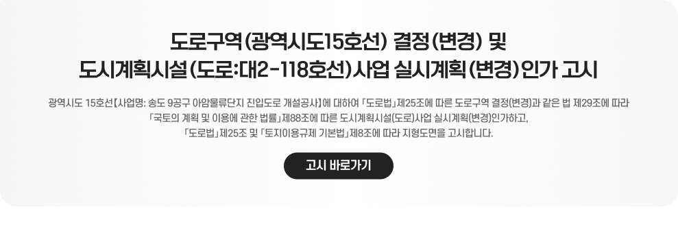 도로구역(광역시도15호선) 결정(변경) 및 도시계획시설(도로:대2-118호선)사업 실시계획(변경)인가 고시  광역시도 15호선【사업명: 송도 9공구 아암물류단지 진입도로 개설공사】에 대하여 「도로법」제25조에 따른 도로구역 결정(변경)과 같은 법 제29조에 따라 「국토의 계획 및 이용에 관한 법률」제88조에 따른 도시계획시설(도로)사업 실시계획(변경)인가하고, 「도로법」제25조 및 「토지이용규제 기본법」제8조에 따라 지형도면을 고시합니다.  고시 바로가기