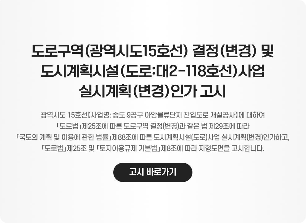 도로구역(광역시도15호선) 결정(변경) 및 도시계획시설(도로:대2-118호선)사업 실시계획(변경)인가 고시  광역시도 15호선【사업명: 송도 9공구 아암물류단지 진입도로 개설공사】에 대하여 「도로법」제25조에 따른 도로구역 결정(변경)과 같은 법 제29조에 따라 「국토의 계획 및 이용에 관한 법률」제88조에 따른 도시계획시설(도로)사업 실시계획(변경)인가하고, 「도로법」제25조 및 「토지이용규제 기본법」제8조에 따라 지형도면을 고시합니다.  고시 바로가기