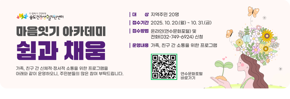 마음잇기 아카데미 「쉼과 채움」 가족, 친구 간 신체적·정서적 소통을 위한 프로그램을 아래와 같이 운영하오니, 주민분들의 많은 참여 부탁드립니다. ○ 대 상 : 지역주민 20명 ○ 접수기간 : 2025. 10. 20.(월) ~ 10. 31.(금) ○ 접수방법 : 온라인(연수문화포털) 및 전화(032-749-6924) 신청 ○ 운영내용 : 가족, 친구 간 소통을 위한 프로그램 연수문화포털 바로가기 QR코드 연수문화포털 바로가기
