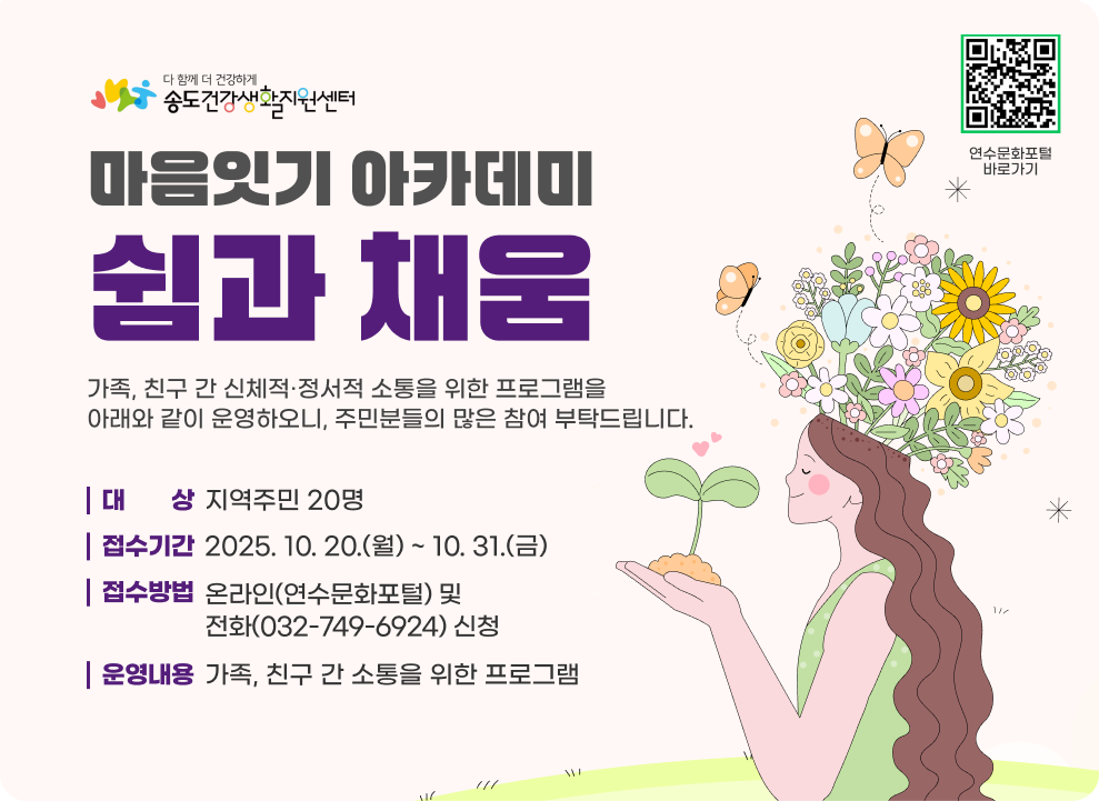 마음잇기 아카데미 「쉼과 채움」 가족, 친구 간 신체적·정서적 소통을 위한 프로그램을 아래와 같이 운영하오니, 주민분들의 많은 참여 부탁드립니다. ○ 대 상 : 지역주민 20명 ○ 접수기간 : 2025. 10. 20.(월) ~ 10. 31.(금) ○ 접수방법 : 온라인(연수문화포털) 및 전화(032-749-6924) 신청 ○ 운영내용 : 가족, 친구 간 소통을 위한 프로그램 연수문화포털 바로가기 QR코드 연수문화포털 바로가기