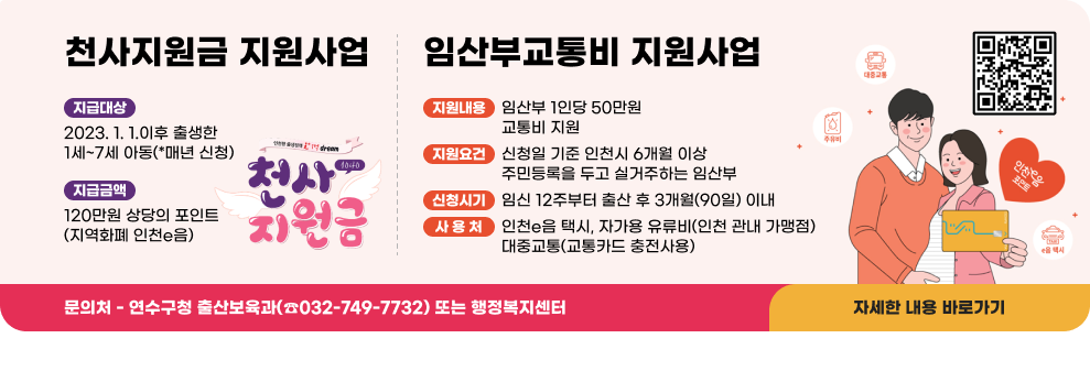 ○ 천사지원금 지원사업 - 지급대상: 2023. 1. 1.이후 출생한 1세~7세 아동(*매년 신청) - 지급금액: 120만원 상당의 포인트(지역화폐 인천e음) ○ 임산부교통비 지원사업 - 지원내용 : 임산부 1인당 50만원 교통비 지원 - 지원요건 : 신청일 기준 인천시 6개월 이상 주민등록을 두고 실거주하는 임산부 - 신청시기 : 임신 12주부터 출산 후 3개월(90일) 이내 - 사 용 처 : 인천e음 택시, 자가용 유류비(인천 관내 가맹점), 대중교통(교통카드 충전사용) ○ 문의처: 연수구청 출산보육과(☎032-749-7732) 또는 행정복지센터  자세한 내용 바로가기  천사지원금 신청하러가기 QR코드