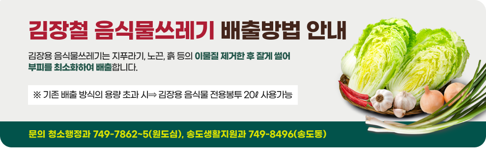 김장철 음식물쓰레기 배출방법 안내 김장용 음식물쓰레기는 지푸라기, 노끈, 흙 등의 이물질 제거한 후 잘게 썰어 부피를 최소화하여 배출합니다. ※ 기존 배출 방식의 용량 초과 시⇒ 김장용 음식물 전용봉투 20ℓ 사용가능 문의 청소행정과 749-7862~5(원도심), 송도생활지원과 749-8496(송도동)