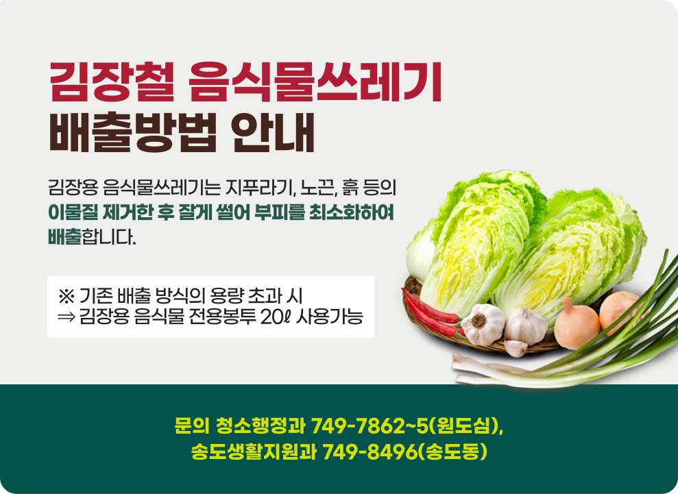 김장철 음식물쓰레기 배출방법 안내 김장용 음식물쓰레기는 지푸라기, 노끈, 흙 등의 이물질 제거한 후 잘게 썰어 부피를 최소화하여 배출합니다. ※ 기존 배출 방식의 용량 초과 시⇒ 김장용 음식물 전용봉투 20ℓ 사용가능 문의 청소행정과 749-7862~5(원도심), 송도생활지원과 749-8496(송도동)