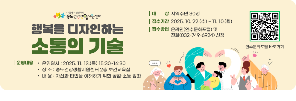 행복을 디자인하는 소통의 기술 ○ 대 상 : 지역주민 30명 ○ 접수기간 : 2025. 10. 22.(수) ~ 11. 10.(월) ○ 접수방법 : 온라인(연수문화포털) 및 전화(032-749-6924) 신청 ○ 운영내용 - 운영일시 : 2025. 11. 13.(목) 15:30~16:30 - 장 소 : 송도건강생활지원센터 2층 보건교육실 - 내 용 : 자신과 타인을 이해하기 위한 공감·소통 강좌 연수문화포털 바로가기QR코드 연수문화포털 바로가기