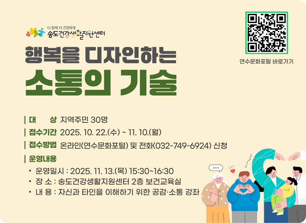행복을 디자인하는 소통의 기술 ○ 대 상 : 지역주민 30명 ○ 접수기간 : 2025. 10. 22.(수) ~ 11. 10.(월) ○ 접수방법 : 온라인(연수문화포털) 및 전화(032-749-6924) 신청 ○ 운영내용 - 운영일시 : 2025. 11. 13.(목) 15:30~16:30 - 장 소 : 송도건강생활지원센터 2층 보건교육실 - 내 용 : 자신과 타인을 이해하기 위한 공감·소통 강좌 연수문화포털 바로가기QR코드 연수문화포털 바로가기