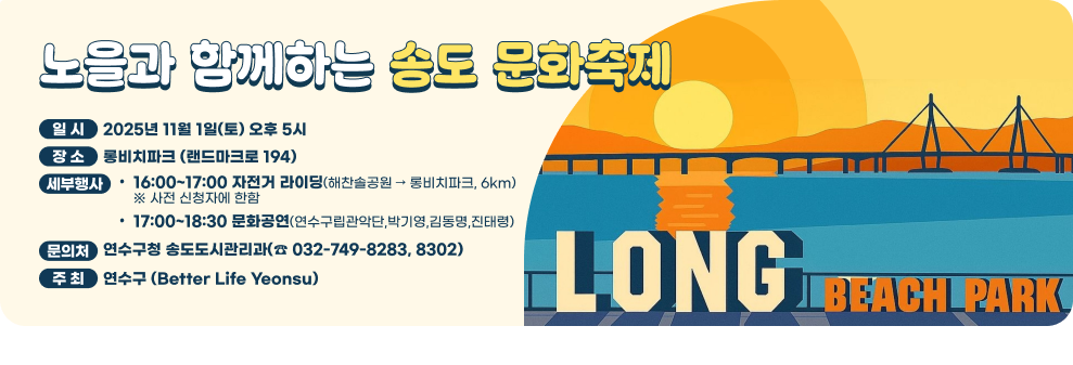 노을과 함께하는 송도 문화축제 ○ 일시 : 2025년 11월 1일(토) 오후 5시 ○ 장소 : 롱비치파크 (랜드마크로 194) ○ 세부행사 - 16:00~17:00 자전거 라이딩(해찬솔공원 → 롱비치파크, 6km) ※ 사전 신청자에 한함 - 17:00~18:30 문화공연(연수구립관악단, 박기영, 김동명, 진태령) ○ 문의처 : 연수구청 송도도시관리과(☎ 032-749-8283, 8302) ○ 주최 : 연수구 (Better Life Yeonsu)