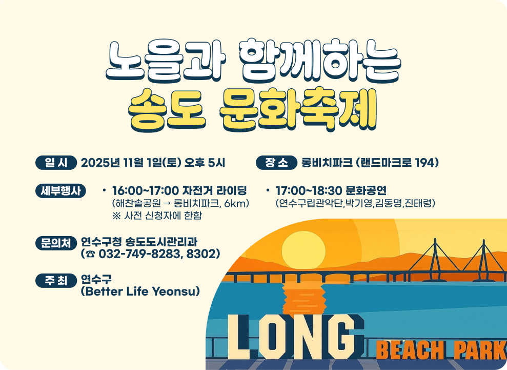 노을과 함께하는 송도 문화축제 ○ 일시 : 2025년 11월 1일(토) 오후 5시 ○ 장소 : 롱비치파크 (랜드마크로 194) ○ 세부행사 - 16:00~17:00 자전거 라이딩(해찬솔공원 → 롱비치파크, 6km) ※ 사전 신청자에 한함 - 17:00~18:30 문화공연(연수구립관악단, 박기영, 김동명, 진태령) ○ 문의처 : 연수구청 송도도시관리과(☎ 032-749-8283, 8302) ○ 주최 : 연수구 (Better Life Yeonsu)