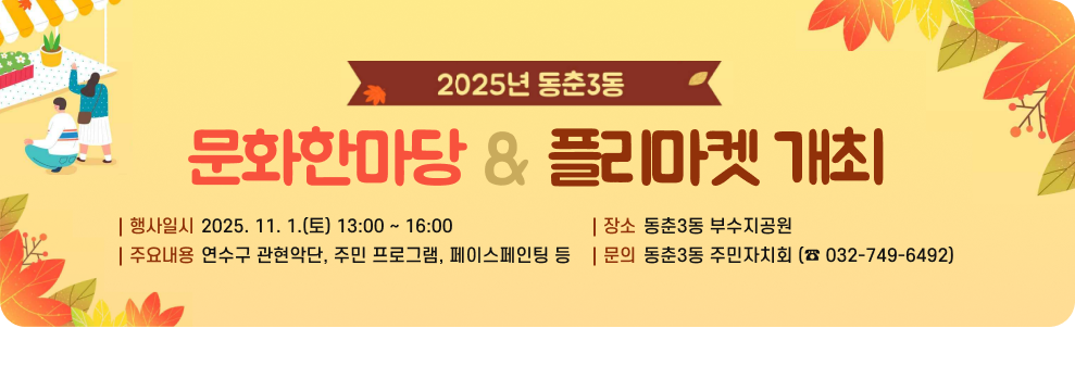 2025년 동춘3동 문화한마당 & 플리마켓 개최 ○ 행사일시: 2025. 11. 1.(토) 13:00 ~ 16:00 ○ 장소: 동춘3동 부수지공원 ○ 주요내용 : 연수구 관현악단, 주민 프로그램, 페이스페인팅 등 ○ 문의: 동춘3동 주민자치회 (☎ 032-749-6492)