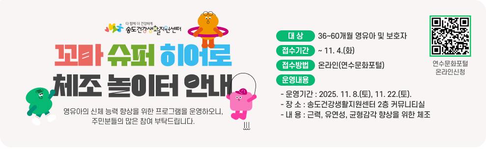 꼬마 슈퍼 히어로 체조 놀이터 안내 ○ 대 상 : 36~60개월 영유아 및 보호자 ○ 접수기간 : ~ 11. 4.(화) ○ 접수방법 : 온라인(연수문화포털) ○ 운영내용 - 운영기간 : 2025. 11. 8.(토), 11. 22.(토). - 장 소 : 송도건강생활지원센터 2층 커뮤니티실 - 내 용 : 근력, 유연성, 균형감각 향상을 위한 체조 연수문화포털 온라인신청 QR코드 연수문화포털 온라인신청 