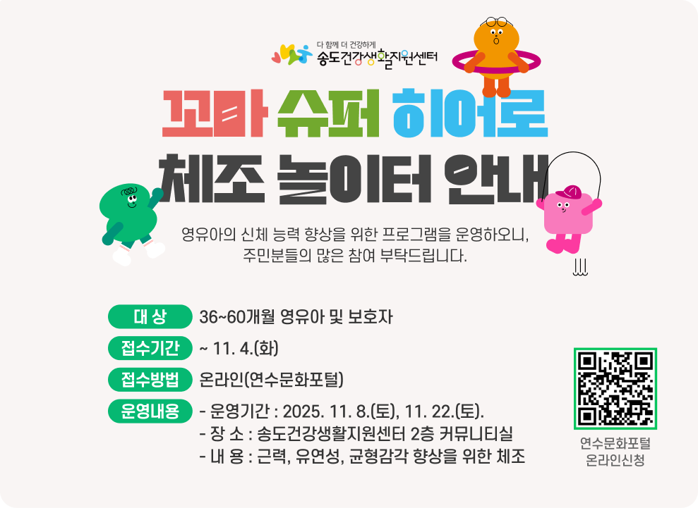 꼬마 슈퍼 히어로 체조 놀이터 안내 ○ 대 상 : 36~60개월 영유아 및 보호자 ○ 접수기간 : ~ 11. 4.(화) ○ 접수방법 : 온라인(연수문화포털) ○ 운영내용 - 운영기간 : 2025. 11. 8.(토), 11. 22.(토). - 장 소 : 송도건강생활지원센터 2층 커뮤니티실 - 내 용 : 근력, 유연성, 균형감각 향상을 위한 체조 연수문화포털 온라인신청 QR코드 연수문화포털 온라인신청 