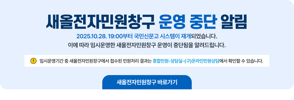 새올전자민원창구 운영 중단 알림 2025.10.28. 19:00부터 국민신문고 시스템이 재개되었습니다. 이에 따라 임시운영한 새올전자민원창구 운영이 중단됨을 알려드립니다. ※ 임시운영기간 중 새올전자민원창구에서 접수된 민원처리 결과는 종합민원-상담실-(구)온라인민원상담에서 확인할 수 있습니다. 새올전자민원창구 바로가기