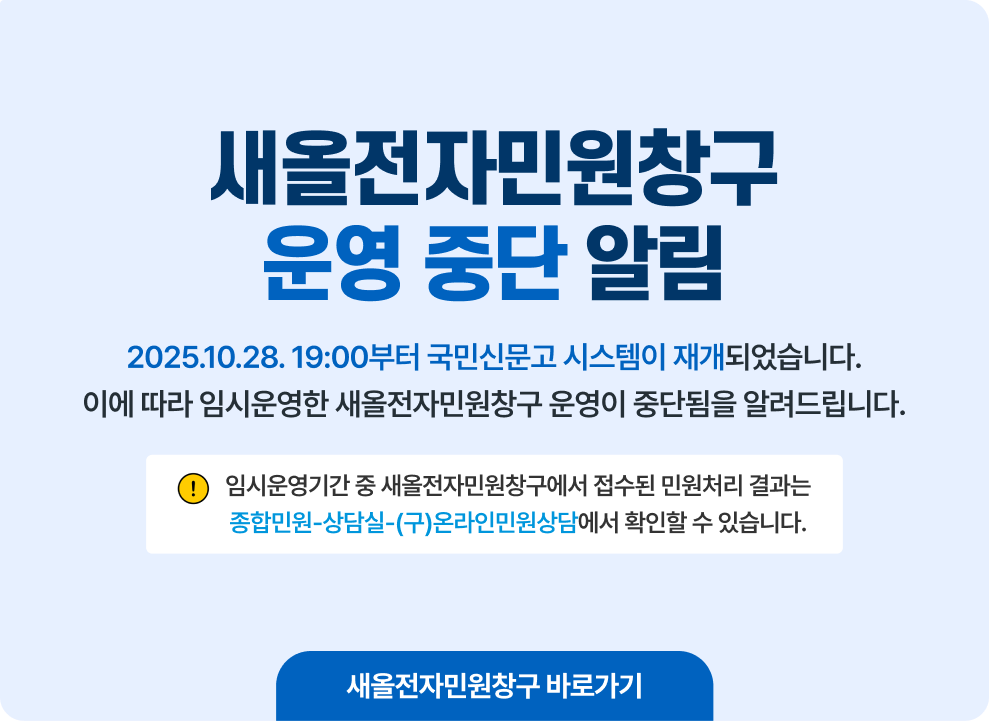 새올전자민원창구 운영 중단 알림 2025.10.28. 19:00부터 국민신문고 시스템이 재개되었습니다. 이에 따라 임시운영한 새올전자민원창구 운영이 중단됨을 알려드립니다. ※ 임시운영기간 중 새올전자민원창구에서 접수된 민원처리 결과는 종합민원-상담실-(구)온라인민원상담에서 확인할 수 있습니다. 새올전자민원창구 바로가기