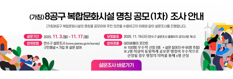 (가칭)8공구 복합문화시설 명칭 공모(1차) 조사 안내 (가칭)8공구 복합문화시설의 명칭을 공모하여 주민 의견을 수렴하고자 아래와 같이 설문조사를 진행합니다.  ▶ 설문기간 : 2025. 11. 3.(월) ~ 11. 17.(월) ▶ 참여방법 : 연수구 설문조사(www.yeonsu.go.kr/survey) 구민패널* 가입 후 설문 참여 ▶ 참여경품 : 네이버페이 포인트  ※ 100명(우수작 선정 5명 + 설문 참여자 中 95명 추첨) ※ 2명 이상이 동일하게 공모한 명칭이 우수작으로 선정될 경우 명칭의 의미를 통해 1명 선정 ▶ 당첨발표 : 2025. 11. 19.(수) (연수구 설문조사 홈페이지 공지사항 게시) 설문조사 바로가기