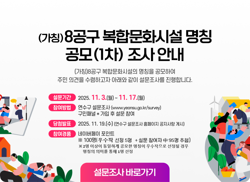 (가칭)8공구 복합문화시설 명칭 공모(1차) 조사 안내 (가칭)8공구 복합문화시설의 명칭을 공모하여 주민 의견을 수렴하고자 아래와 같이 설문조사를 진행합니다.  ▶ 설문기간 : 2025. 11. 3.(월) ~ 11. 17.(월) ▶ 참여방법 : 연수구 설문조사(www.yeonsu.go.kr/survey) 구민패널* 가입 후 설문 참여 ▶ 참여경품 : 네이버페이 포인트  ※ 100명(우수작 선정 5명 + 설문 참여자 中 95명 추첨) ※ 2명 이상이 동일하게 공모한 명칭이 우수작으로 선정될 경우 명칭의 의미를 통해 1명 선정 ▶ 당첨발표 : 2025. 11. 19.(수) (연수구 설문조사 홈페이지 공지사항 게시) 설문조사 바로가기