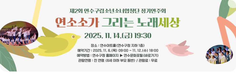 제2회 연수구립소년소녀합창단 정기연주회 연소소가 그리는 노래세상 2025. 11. 14.(금) 19:30 - 장소 : 연수아트홀(연수구청 지하 1층) - 예약기간 : 2025. 11. 6.(목) 09:00 ~ 11. 12.(수) 18:00 - 예약방법 : 연수구청 홈페이지 ▶ 연수문화포털(바로가기) - 관람연령 : 전 연령 (8세 이하 부모 동반) - 관람료 : 무료