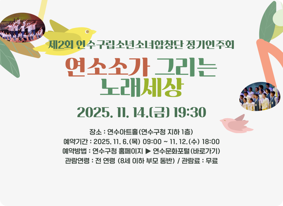 제2회 연수구립소년소녀합창단 정기연주회 연소소가 그리는 노래세상 2025. 11. 14.(금) 19:30 - 장소 : 연수아트홀(연수구청 지하 1층) - 예약기간 : 2025. 11. 6.(목) 09:00 ~ 11. 12.(수) 18:00 - 예약방법 : 연수구청 홈페이지 ▶ 연수문화포털(바로가기) - 관람연령 : 전 연령 (8세 이하 부모 동반) - 관람료 : 무료