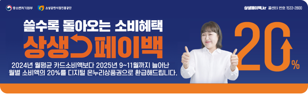 중소벤처기업부 소상공인시장진흥공단 쓸수록 돌아오는 소비혜택 상생페이백 2024년 월평균 카드소비액보다 2025년 9~11월까지 늘어난 월별 소비액의 20%를 디지털 온누리상품권으로 환급해드립니다. 20 % 상생페이백.kr 콜센터 번호 1533-2800